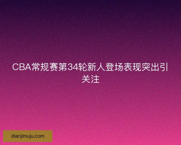 CBA常规赛第34轮新人登场表现突出引关注