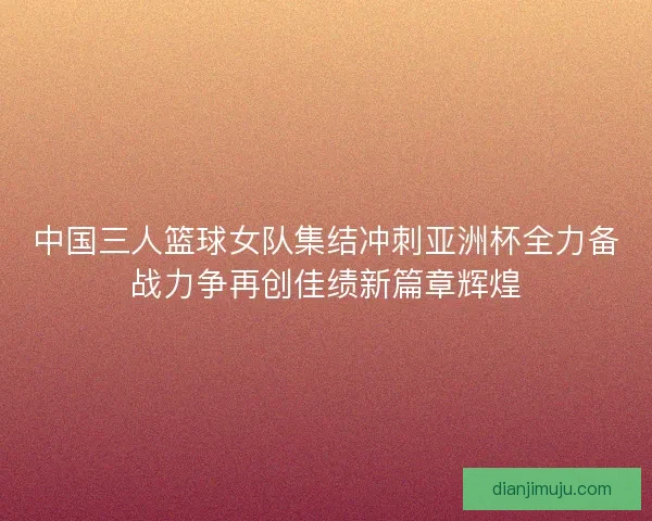 中国三人篮球女队集结冲刺亚洲杯全力备战力争再创佳绩新篇章辉煌