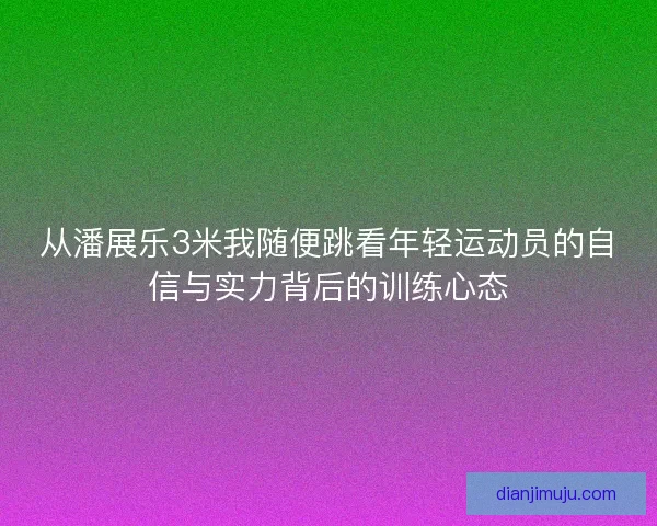 从潘展乐3米我随便跳看年轻运动员的自信与实力背后的训练心态