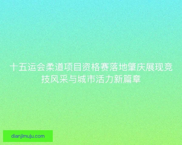 十五运会柔道项目资格赛落地肇庆展现竞技风采与城市活力新篇章