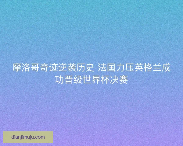 摩洛哥奇迹逆袭历史 法国力压英格兰成功晋级世界杯决赛