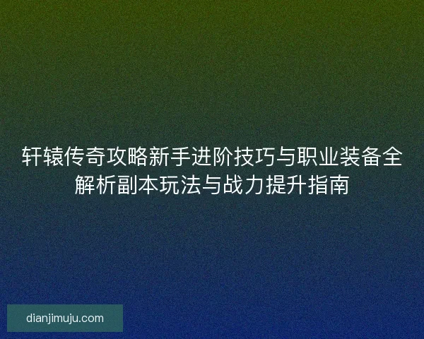 轩辕传奇攻略新手进阶技巧与职业装备全解析副本玩法与战力提升指南