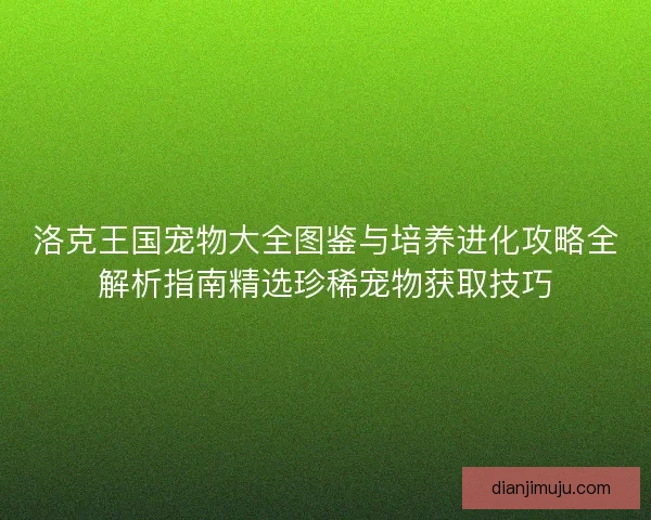 洛克王国宠物大全图鉴与培养进化攻略全解析指南精选珍稀宠物获取技巧