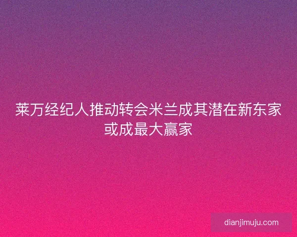 莱万经纪人推动转会米兰成其潜在新东家或成最大赢家